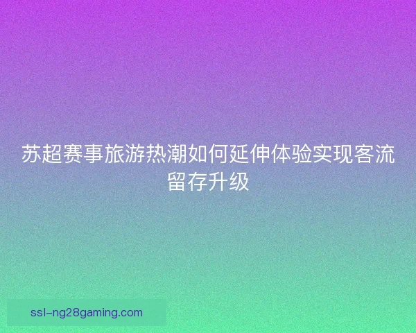 苏超赛事旅游热潮如何延伸体验实现客流留存升级