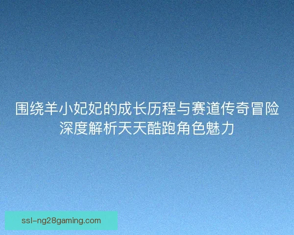 围绕羊小妃妃的成长历程与赛道传奇冒险深度解析天天酷跑角色魅力