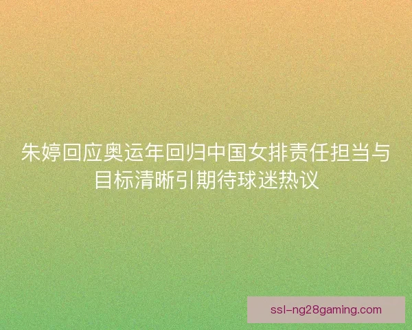 朱婷回应奥运年回归中国女排责任担当与目标清晰引期待球迷热议