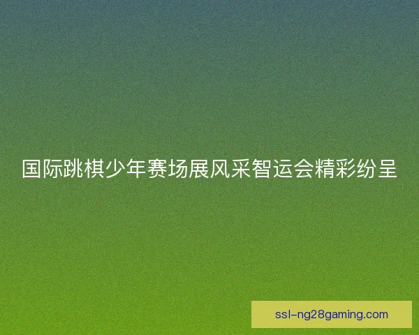 国际跳棋少年赛场展风采智运会精彩纷呈