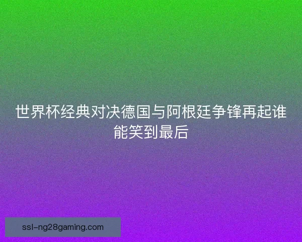 世界杯经典对决德国与阿根廷争锋再起谁能笑到最后